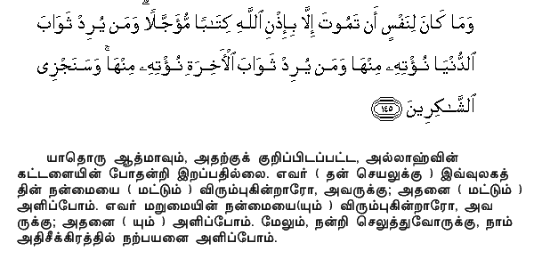 Nor can a soul die except by Allah's leave, the term being fixed as by writing. If any do desire a reward in this life, We shall give it to him; and if any do desire a reward in the Hereafter, We shall give it to him. And swiftly shall We reward those that (serve us with) gratitude. Holy Quran - 3:145