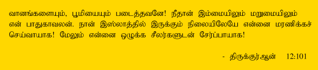 O my Lord! Thou hast indeed bestowed on me some power, and taught me something of the interpretation of dreams, O thou creator of the heavens and the earth! Thou art my protector in this world and in the hereafter. Take Thou my soul (at death) as one submitting to Thy Will (As a Muslim), and unite me with the righteous. Holy Quran 12:101